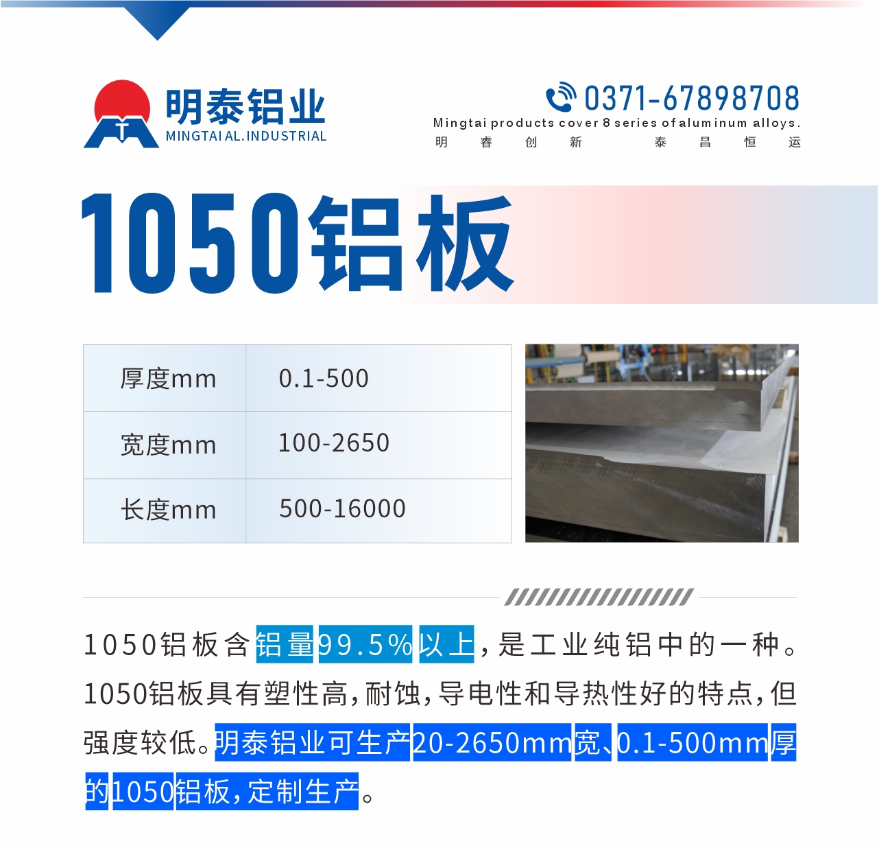 “1050鋁板含鋁量99.5%以上，是工業(yè)純鋁中的一種。1050鋁板具有塑性高，耐蝕，導(dǎo)電性和導(dǎo)熱性好的特點，但強度較低。明泰鋁業(yè)可生產(chǎn)20-2650mm寬、0.1-500mm厚的1050鋁板，定制生產(chǎn)。”