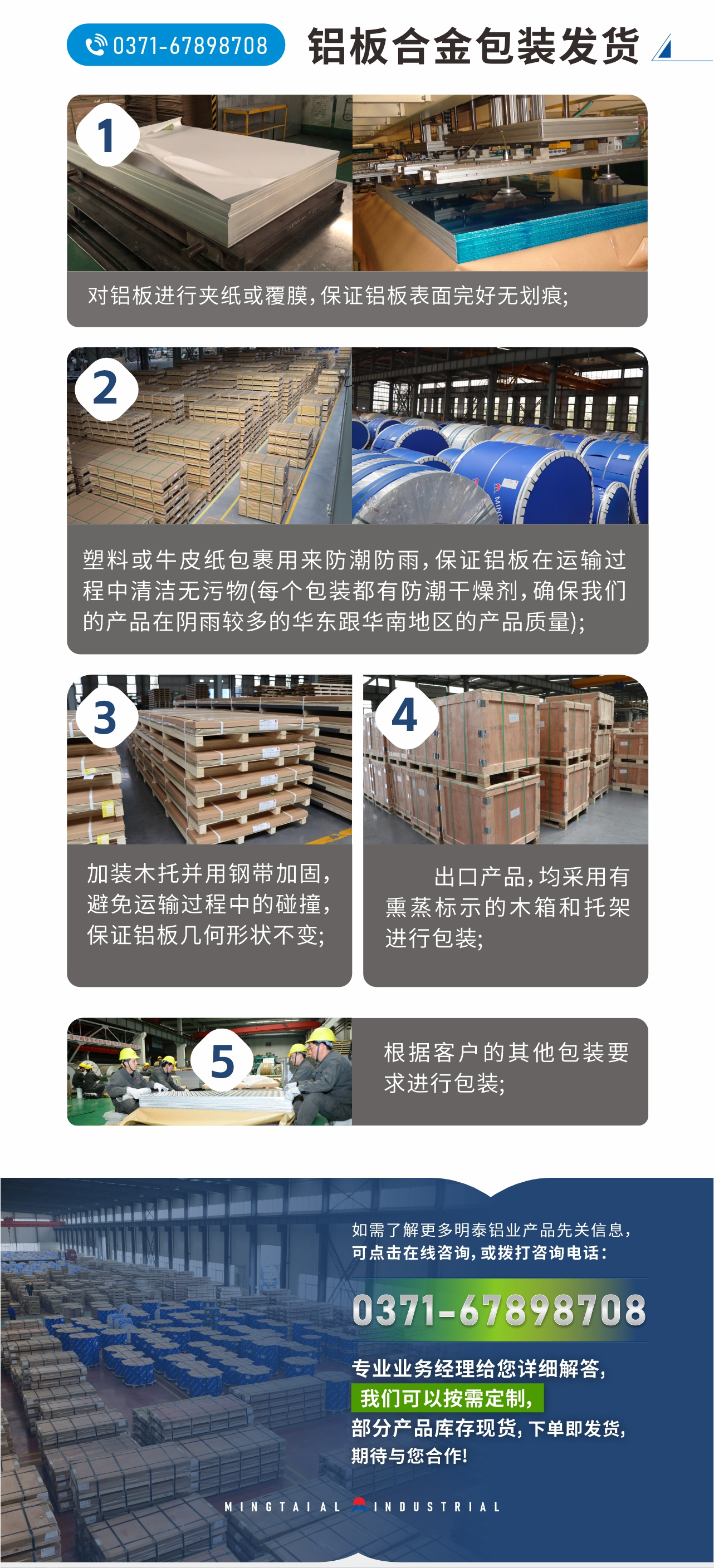 鋁板合金包裝發(fā)貨
　　1、對鋁板進行夾紙或覆膜，保證鋁板表面完好無劃痕;
　　2、塑料或牛皮紙包裹用來防潮防雨，保證鋁板在運輸過程中清潔無污物(每個包裝都有防潮干燥劑，確保我們的產(chǎn)品在陰雨較多的華東跟華南地區(qū)的產(chǎn)品質(zhì)量);
　　3、加裝木托并用鋼帶加固，避免運輸過程中的碰撞，保證鋁板幾何形狀不變;
　　4、出口產(chǎn)品，均采用有熏蒸標(biāo)示的木箱和托架進行包裝;
　　5、根據(jù)客戶的其他包裝要求進行包裝;
　　如需了解更多明泰鋁業(yè)產(chǎn)品先關(guān)信息，可點擊在線咨詢，或撥打咨詢電話：0371-67898708，專業(yè)業(yè)務(wù)經(jīng)理給您詳細解答，我們可以按需定制，部分產(chǎn)品庫存現(xiàn)貨，下單即發(fā)貨，期待與您合作!