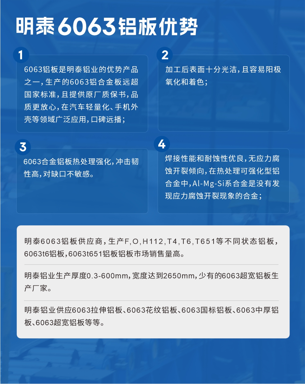 明泰6063鋁板優(yōu)勢(shì)
　　1、6063鋁板是明泰鋁業(yè)的優(yōu)勢(shì)產(chǎn)品之一，生產(chǎn)的6063鋁合金板遠(yuǎn)超國(guó)家標(biāo)準(zhǔn)，且提供原廠質(zhì)保書，品質(zhì)更放心，在汽車輕量化、手機(jī)外殼等領(lǐng)域廣泛應(yīng)用，口碑遠(yuǎn)播；

　　2、加工后表面十分光潔，且容易陽(yáng)極氧化和著色；

　　3、焊接性能和耐蝕性優(yōu)良，無(wú)應(yīng)力腐蝕開裂傾向，在熱處理可強(qiáng)化型鋁合金中，Al-Mg-Si系合金是沒(méi)有發(fā)現(xiàn)應(yīng)力腐蝕開裂現(xiàn)象的合金；

　　4、6063合金鋁板熱處理強(qiáng)化，沖擊韌性高，對(duì)缺口不敏感。

　　明泰6063鋁板供應(yīng)商，生產(chǎn)F,O,H112,T4,T6,T651等不同狀態(tài)鋁板，6063t6鋁板，6063t651鋁板鋁板市場(chǎng)銷售量高。

　　明泰鋁業(yè)生產(chǎn)厚度0.3-600mm，寬度達(dá)到2650mm，少有的6063超寬鋁板生產(chǎn)廠家。

　　明泰鋁業(yè)供應(yīng)6063拉伸鋁板、6063花紋鋁板、6063國(guó)標(biāo)鋁板、6063中厚鋁板、6063超寬鋁板等等。

　　6063鋁板價(jià)格

　　不同鋁板廠家的原材料、加工工藝、人工成本不同，價(jià)格不同。不同用戶所需要的規(guī)格長(zhǎng)寬厚不同，即使是同一6063鋁板廠家，報(bào)價(jià)也不同。

　　6063鋁板價(jià)格=發(fā)貨當(dāng)天長(zhǎng)江鋁錠價(jià)+加工費(fèi)(提供6063鋁板長(zhǎng)寬厚以及用量。

　　6063鋁板生產(chǎn)廠家——明泰鋁業(yè)
