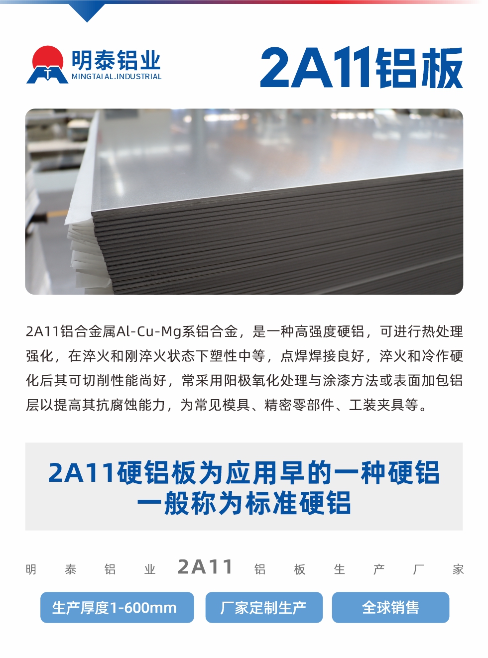 2A11鋁合金屬Al-Cu-Mg系鋁合金，是一種高強(qiáng)度硬鋁，可進(jìn)行熱處理強(qiáng)化，在淬火和剛淬火狀態(tài)下塑性中等，點(diǎn)焊焊接良好，淬火和冷作硬化后其可切削性能尚好，常采用陽(yáng)極氧化處理與涂漆方法或表面加包鋁層以提高其抗腐蝕能力，為常見(jiàn)模具、精密零部件、工裝夾具等。
2A11硬鋁板為應(yīng)用早的一種硬鋁，一般稱為標(biāo)準(zhǔn)硬鋁。明泰鋁業(yè)2a11鋁板生產(chǎn)廠家，生產(chǎn)厚度1-600mm，廠家定制生產(chǎn),全球銷(xiāo)售。
