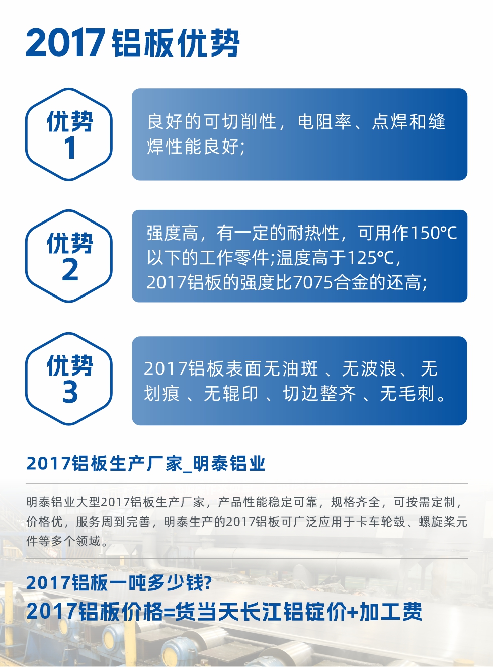明泰可生產(chǎn)O、T3、T4、T351、H112狀態(tài)下的2017鋁板，具有良好的可切削性，電阻率、電焊和縫焊性能良好，同時有一定的耐熱性，用20117鋁板制作的工作零件可在溫度150℃的地方工作。強(qiáng)度高，在溫度高于125℃時，2017合金的強(qiáng)度比7075合金還高。2017鋁板的應(yīng)用范圍較為狹窄，主要是鉚釘、通用機(jī)械零件、船舶、建筑結(jié)構(gòu)件、卡車車轂等領(lǐng)域。
明泰2017鋁板產(chǎn)品優(yōu)勢:
1、良好的可切削性，電阻率、點焊和縫焊性能良好;
2、強(qiáng)度高，有一定的耐熱性，可用作150°C以下的工作零件;溫度高于125°C，2017鋁板的強(qiáng)度比7075合金的還高;
3、2017鋁板表面無油斑 、無波浪、 無劃痕 、無輥印 、切邊整齊 、無毛刺。
