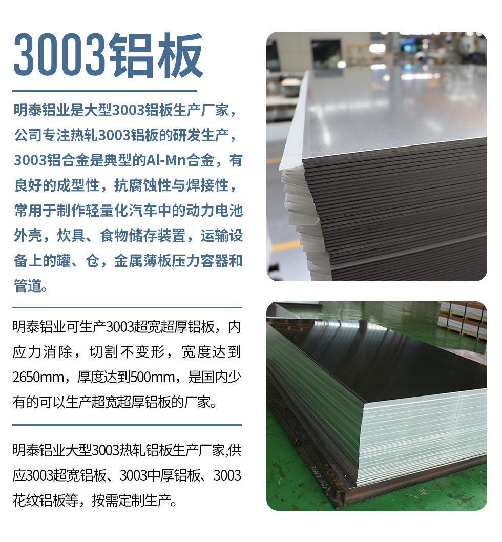 明泰鋁業(yè)是大型3003鋁板生產(chǎn)廠家，公司專注熱軋3003鋁板的研發(fā)生產(chǎn)，3003鋁合金是典型的Al-Mn合金，有良好的成型性，抗腐蝕性與焊接性，常用于制作輕量化汽車中的動(dòng)力電池外殼，炊具、食物儲(chǔ)存裝置，運(yùn)輸設(shè)備上的罐、倉(cāng)，金屬薄板壓力容器和管道。

　　明泰鋁業(yè)可生產(chǎn)3003超寬超厚鋁板，內(nèi)應(yīng)力消除，切割不變形，寬度達(dá)到2650mm，厚度達(dá)到500mm，是國(guó)內(nèi)少有的可以生產(chǎn)超寬超厚鋁板的廠家。

　　明泰鋁業(yè)大型3003熱軋鋁板生產(chǎn)廠家,供應(yīng)3003超寬鋁板、3003中厚鋁板、3003花紋鋁板等，按需定制生產(chǎn)。
