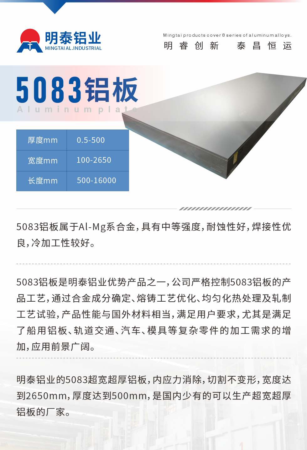 5083鋁板屬于Al-Mg系合金，具有中等強(qiáng)度，耐蝕性好，焊接性優(yōu)良，冷加工性較好。
　　5083鋁板是明泰鋁業(yè)優(yōu)勢(shì)產(chǎn)品之一，公司嚴(yán)格控制5083鋁板的產(chǎn)品工藝，通過(guò)合金成分確定、熔鑄工藝優(yōu)化、均勻化熱處理及軋制工藝試驗(yàn)，產(chǎn)品性能與國(guó)外材料相當(dāng)，滿足用戶要求，尤其是滿足了船用鋁板、軌道交通、汽車、模具等復(fù)雜零件的加工需求的增加，應(yīng)用前景廣闊。
　　明泰鋁業(yè)的5083超寬超厚鋁板，內(nèi)應(yīng)力消除，切割不變形，寬度達(dá)到2650mm，厚度達(dá)到500mm，是國(guó)內(nèi)少有的可以生產(chǎn)超寬超厚鋁板的廠家。