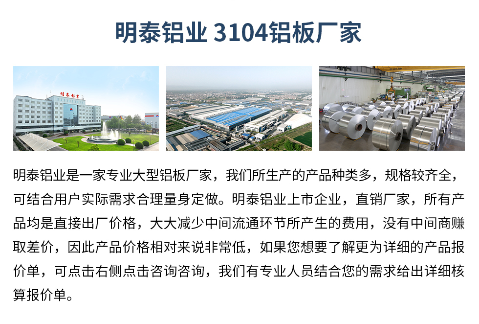 明泰鋁業(yè)3104鋁板廠家_明泰鋁業(yè)
　　明泰鋁業(yè)是一家專業(yè)大型鋁板廠家，我們所生產(chǎn)的產(chǎn)品種類多，規(guī)格較齊全，可結(jié)合用戶實(shí)際需求合理量身定做。明泰鋁業(yè)上市企業(yè)，直銷廠家，所有產(chǎn)品均是直接出廠價(jià)格，大大減少中間流通環(huán)節(jié)所產(chǎn)生的費(fèi)用，沒有中間商賺取差價(jià)，因此產(chǎn)品價(jià)格相對(duì)來(lái)說(shuō)非常低，如果您想要了解更為詳細(xì)的產(chǎn)品報(bào)價(jià)單，可點(diǎn)擊右側(cè)點(diǎn)擊咨詢咨詢，我們有專業(yè)人員結(jié)合您的需求給出詳細(xì)核算報(bào)價(jià)單。